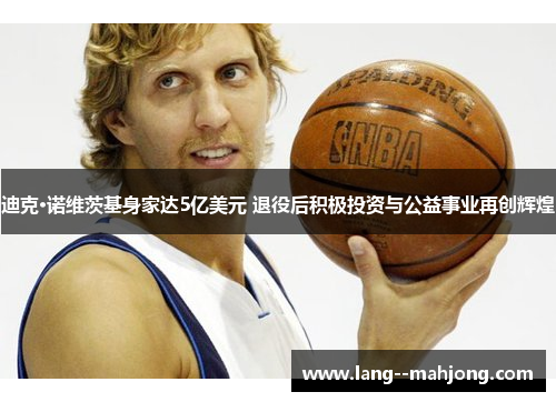 迪克·诺维茨基身家达5亿美元 退役后积极投资与公益事业再创辉煌 迪克·诺维茨基身家达5亿美元 退役后积极投资与公益事业再创辉煌