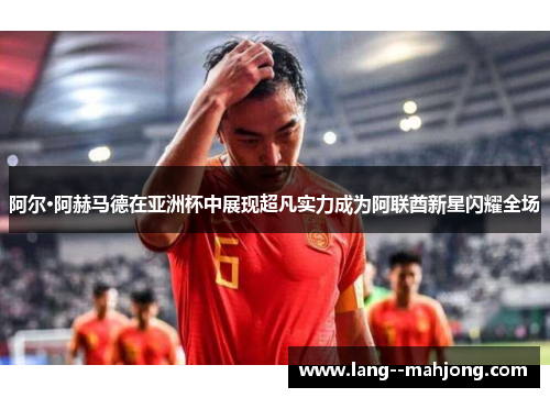 阿尔·阿赫马德在亚洲杯中展现超凡实力成为阿联酋新星闪耀全场