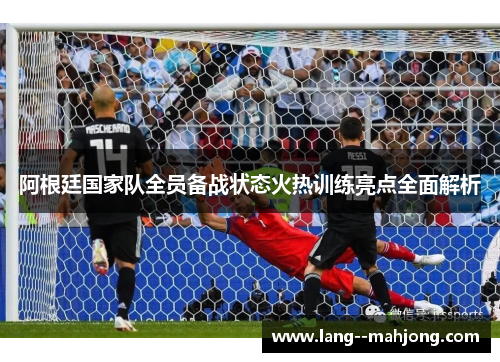 阿根廷国家队全员备战状态火热训练亮点全面解析 阿根廷国家队全员备战状态火热训练亮点全面解析