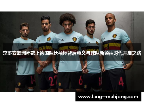 京多安欧洲杯戴上德国队长袖标背后意义与球队新领袖时代开启之路 京多安欧洲杯戴上德国队长袖标背后意义与球队新领袖时代开启之路