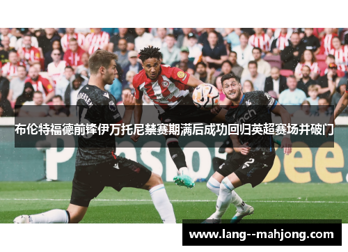 布伦特福德前锋伊万托尼禁赛期满后成功回归英超赛场并破门