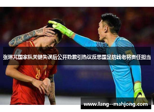 张琳芃国家队关键失误后公开致歉引热议反思国足防线老将责任担当 张琳芃国家队关键失误后公开致歉引热议反思国足防线老将责任担当