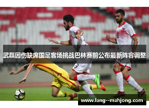 武磊因伤缺席国足客场挑战巴林赛前公布最新阵容调整
