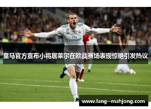 皇马官方宣布小将居莱尔在欧战赛场表现惊艳引发热议