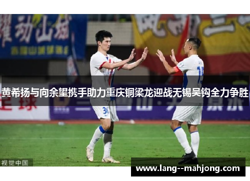 黄希扬与向余望携手助力重庆铜梁龙迎战无锡吴钩全力争胜