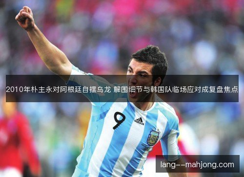 2010年朴主永对阿根廷自摆乌龙 解围细节与韩国队临场应对成复盘焦点 2010年朴主永对阿根廷自摆乌龙 解围细节与韩国队临场应对成复盘焦点